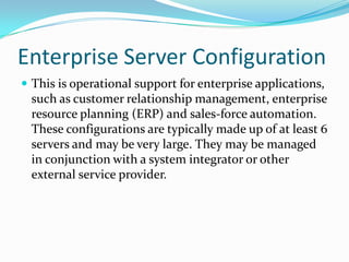 Enterprise Server Configuration
 This is operational support for enterprise applications,
  such as customer relationship management, enterprise
  resource planning (ERP) and sales-force automation.
  These configurations are typically made up of at least 6
  servers and may be very large. They may be managed
  in conjunction with a system integrator or other
  external service provider.
 