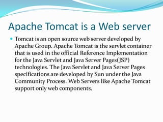 Apache Tomcat is a Web server
 Tomcat is an open source web server developed by
 Apache Group. Apache Tomcat is the servlet container
 that is used in the official Reference Implementation
 for the Java Servlet and Java Server Pages(JSP)
 technologies. The Java Servlet and Java Server Pages
 specifications are developed by Sun under the Java
 Community Process. Web Servers like Apache Tomcat
 support only web components.
 