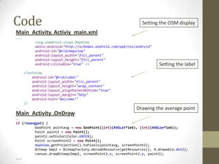 Code                                                            Setting the OSM display
Main_Activity. Activiy_main.xml
...
           <org.osmdroid.views.MapView
           xmlns:android="http://schemas.android.com/apk/res/android"
           android:id="@+id/mapview"
           android:layout_width="fill_parent"
           android:layout_height="fill_parent"
           android:clickable="true" />                                  Setting the label
      <TextView
          android:id="@+id/Label"
          android:layout_width="fill_parent"
          android:layout_height="wrap_content"
          android:layout_alignParentBottom="true"
          android:layout_margin="5dip"
          android:text="Welcome!"
      />
...                                                          Drawing the average point
Main_Activity .OnDraw
...
if (!noavgyet) {
          GeoPoint pointavg = new GeoPoint((int)(AVGLat*1e6), (int)(AVGLon*1e6));
          Paint paint2 = new Paint();
          paint2.setColor(Color.GREEN);
          Point screenPoint2 = new Point();
          mapView.getProjection().toPixels(pointavg, screenPoint2);
          Bitmap bmp2 = BitmapFactory.decodeResource(getResources(), R.drawable.dot2);
          canvas.drawBitmap(bmp2, screenPoint2.x, screenPoint2.y, paint2);
...
 