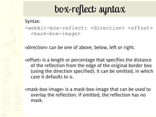 box-reflect: syntax
      Syntax:
      -webkit-box-reflect: <direction> <offset>
        <mask-box-image>

      <direction> can be one of above, below, left or right.

      <offset> is a length or percentage that specifies the distance
         of the reflection from the edge of the original border box
         (using the direction specified). It can be omitted, in which
         case it defaults to 0.

      <mask-box-image> is a mask-box-image that can be used to
        overlay the reflection. If omitted, the reflection has no
        mask.

157
 