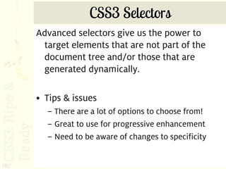 CSS3 Selectors
      Advanced selectors give us the power to
       target elements that are not part of the
       document tree and/or those that are
       generated dynamically.

      • Tips & issues
        – There are a lot of options to choose from!
        – Great to use for progressive enhancement
        – Need to be aware of changes to specificity


187
 