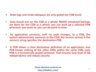 • Redo logs and Undo tablspace are only global (on CDB level)
• Data Guard acts on the CDB as a whole; RMAN scheduled backups
are done for the CDB as a whole; you can back up a selected PDB
whenever you want to; you can do point-in-time
• An application connects, with no code changes, to a PDB; the
system administrator connects to the CDB; the service named in the
connect string specifies the destination PDB
• A PDB allows a clear declarative definition of an application; one
PDB knows nothing of the other PDBs within the same CDB; each
PDB is a hermetically sealed container. That ensures new level of DB
independence and robust security
Check detailed contents on
http://dbaboss.com/
11
 