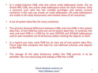 • In a single-instance CDB, only one active undo tablespace exists. For an
Oracle RAC CDB, one active undo tablespace exists for each instance. Only
a common user who has the suitable privileges and whose current
container is the root can create an undo tablespace. All undo tablespaces
are visible in the data dictionaries and related views of all containers.
• A set of system data files for every container.
• The primary physical difference between CDBs and non-CDBs is the system
data files. A non-CDB has only one set of system data files. In contrast, the
root and each PDB in a CDB has its own SYSTEM and SYSAUX tablespaces
and its own complete set of dictionary tables relating the objects in itself.
• In a typical use case, each PDB has its own set of non-system data files.
These data files comprise the data for user-defined schemas and objects
in the PDB.
• The storage of the data dictionary within the PDB permits it to be
portable. You can easily plug and unplug a PDB into a CDB.
Check detailed contents on
http://dbaboss.com/
9
 
