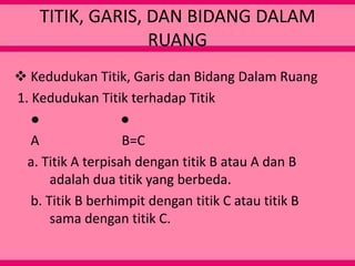 TITIK, GARIS, DAN BIDANG DALAM
RUANG
 Kedudukan Titik, Garis dan Bidang Dalam Ruang
1. Kedudukan Titik terhadap Titik
● ●
A B=C
a. Titik A terpisah dengan titik B atau A dan B
adalah dua titik yang berbeda.
b. Titik B berhimpit dengan titik C atau titik B
sama dengan titik C.
 