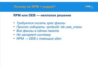 Почему не RPM + puppet?
RPM или DEB — неплохое решение
• Требуется писать spec фаилы
• Просто собирать: rpmbuild -bb имя_спеки
• Все фаилы в одном пакете
• Не засоряет систему
• RPM → DEB с помощью alien
 