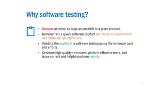 Why software testing?
• Uncover as many as bugs as possible in a given product.
• Demonstrate a given software product matching its environment
and hardware specifications.
• Validate the quality of a software testing using the minimum cost
and efforts.
• Generate high quality test cases, perform effective tests, and
issue correct and helpful problem reports.
5
 