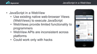 JavaScript in a WebView
• JavaScript in a WebView
• Use existing native web-browser Views
(WebViews) to execute JavaScript
• WebViews provide limited functionality to
programmers
• WebView APIs are inconsistent across
platforms
• Could work only with hacks
 