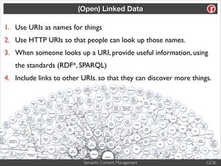 (Open) Linked Data

1. Use URIs as names for things	

2. Use HTTP URIs so that people can look up those names.	

3. When someone looks up a URI, provide useful information, using
the standards (RDF*, SPARQL)	

4. Include links to other URIs. so that they can discover more things.

Semantic Content Management

12/36

 