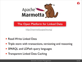 The Open Platform for Linked Data
http://marmotta.apache.org/

• Read-Write Linked Data	

• Triple store with transactions, versioning and reasoning	

• SPARQL and LDPath query languages	

• Transparent Linked Data Caching
Semantic Content Management

16/36

 