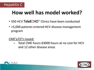 Hepatitis C
How well has model worked?
• 550 HCV TeleECHO™ Clinics have been conducted
• >5,000 patients entered HCV disease management
program
CME’s/CE’s issued:
‒ Total CME hours 63000 hours at no cost for HCV
and 12 other disease areas
 