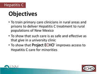 Hepatitis C
Objectives
• To train primary care clinicians in rural areas and
prisons to deliver Hepatitis C treatment to rural
populations of New Mexico
• To show that such care is as safe and effective as
that give in a university clinic
• To show that Project ECHO®
improves access to
Hepatitis C care for minorities
 