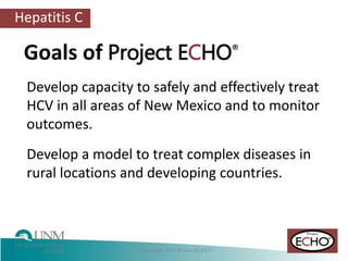Hepatitis C
Develop capacity to safely and effectively treat
HCV in all areas of New Mexico and to monitor
outcomes.
Develop a model to treat complex diseases in
rural locations and developing countries.
Goals of Project ECHO®
 