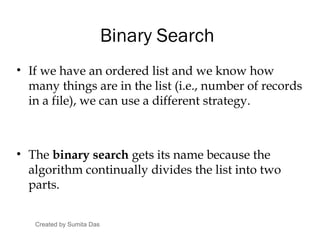 Binary Search
• If we have an ordered list and we know how
many things are in the list (i.e., number of records
in a file), we can use a different strategy.
• The binary search gets its name because the
algorithm continually divides the list into two
parts.
Created by Sumita Das
 