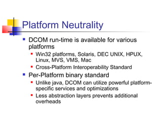 Platform Neutrality
   DCOM run-time is available for various
    platforms
       Win32 platforms, Solaris, DEC UNIX, HPUX,
        Linux, MVS, VMS, Mac
       Cross-Platform Interoperability Standard
   Per-Platform binary standard
       Unlike java, DCOM can utilize powerful platform-
        specific services and optimizations
       Less abstraction layers prevents additional
        overheads
 