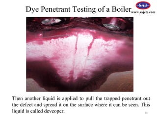 Then another liquid is applied to pull the trapped penetrant out
the defect and spread it on the surface where it can be seen. This
liquid is called deveoper. 16
www.sajetc.comDye Penetrant Testing of a Boiler
 