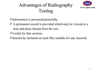 Information is presented pictorially.
 A permanent record is provided which may be viewed at a
time and place distant from the test.
Useful for thin sections.
Sensitivity declared on each film suitable for any material.
55
www.sajetc.com
Advantages of Radiography
Testing
 