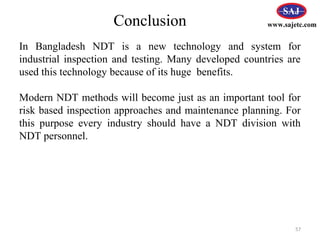 57
www.sajetc.com
In Bangladesh NDT is a new technology and system for
industrial inspection and testing. Many developed countries are
used this technology because of its huge benefits.
Modern NDT methods will become just as an important tool for
risk based inspection approaches and maintenance planning. For
this purpose every industry should have a NDT division with
NDT personnel.
Conclusion
 