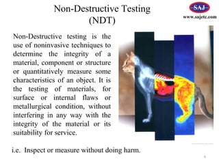 Non-Destructive testing is the
use of noninvasive techniques to
determine the integrity of a
material, component or structure
or quantitatively measure some
characteristics of an object. It is
the testing of materials, for
surface or internal flaws or
metallurgical condition, without
interfering in any way with the
integrity of the material or its
suitability for service.
Non-Destructive Testing
(NDT)
6
i.e. Inspect or measure without doing harm.
www.sajetc.com
 