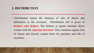3. DISTRIBUTION
• Distribution means the function of sale of shares and
debentures to the investors. Distribution Job is given to
brokers and dealers. The brokers or agents maintain direct
contact with the supreme investors. They maintain regular lists
of clients and directly contact them for purchase and sale of
securities.
 