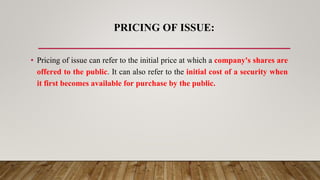 PRICING OF ISSUE:
• Pricing of issue can refer to the initial price at which a company's shares are
offered to the public. It can also refer to the initial cost of a security when
it first becomes available for purchase by the public.
 
