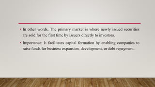 • In other words, The primary market is where newly issued securities
are sold for the first time by issuers directly to investors.
• Importance: It facilitates capital formation by enabling companies to
raise funds for business expansion, development, or debt repayment.
 