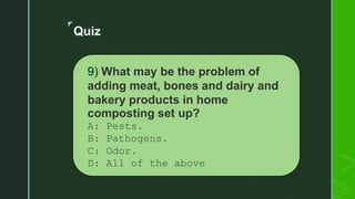 z
Quiz
9) What may be the problem of
adding meat, bones and dairy and
bakery products in home
composting set up?
A: Pests.
B: Pathogens.
C: Odor.
D: All of the above
 