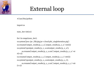 External loop#!/usr/bin/python import osnum_iter=int(10)for i in range(num_iter):os.system('java -jar ./lib/pig.jar -x local plsi_singleiteration.pig')os.rename('output_results/p_z_u','output_results/p_z_u.'+str(i))os.system('cpoutput_results/p_z_u.nxtoutput_results/p_z_u');	os.rename('output_results/p_z_u.nxt','output_results/p_z_u.'+str(i+1))os.rename('output_results/p_s_z','output_results/p_s_z.'+str(i))os.system('cpoutput_results/p_s_z.nxtoutput_results/p_s_z');	os.rename('output_results/p_s_z.nxt','output_results/p_s_z.'+str(i+1))
