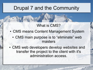 Drupal 7 and the Community 
What is CMS? 
● CMS means Content Management System 
● CMS main purpose is to “eliminate” web 
masters 
● CMS web developers develop websites and 
transfer the project to the client with it's 
administration access. 
 
