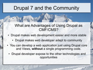 Drupal 7 and the Community 
What are Advantages of Using Drupal as 
CMF/CMS? 
● Drupal makes web development easier and more stable 
● Drupal makes web developer adept to community 
● You can develop a web application just using Drupal core 
and Views, without a single programming code. 
● Drupal developer expose to the other technologies and 
opportunities 
 