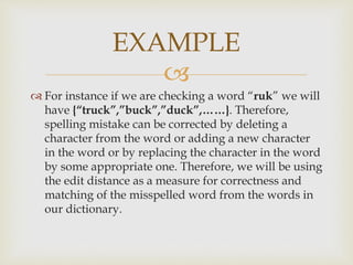 
 For instance if we are checking a word “ruk” we will
have {“truck”,”buck”,”duck”,……}. Therefore,
spelling mistake can be corrected by deleting a
character from the word or adding a new character
in the word or by replacing the character in the word
by some appropriate one. Therefore, we will be using
the edit distance as a measure for correctness and
matching of the misspelled word from the words in
our dictionary.
EXAMPLE
 