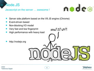 02    Node.JS
      Javascript on the server … awesome !


      •     Server side platform based on the V8 JS engine (Chrome)
      •     Event-driven based
      •     Non-blocking I/O model
      •     Very fast and low fingerprint
      •     High performance with heavy load



      •     http://nodejs.org




OWD
                                              6
Telefonica Digital
 