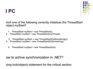 I PC Which one of the following correctly initializes the ThreadStart object myStart?     1    ThreadStart myStart = new ThreadStart(); 2    ThreadStart myStart = new ThreadStart(myThread);       3    ThreadStart myStart = new ThreadStart(DoSomething()); 4    ThreadStart myStart = new ThreadStart(DoSomething);      5    ThreadStart myStart = new ThreadStart(this); How to achive synchronization in .NET? Using lock(object) statement for the critical section. What is Thread Pool? Collection of threads 