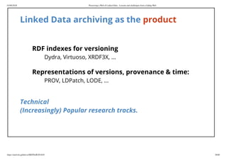 03/06/2018 Preserving a Web of Linked Data - Lessons and challenges from a fading Web
https://mielvds.github.io/MEPDaW2018/#1 30/60
Linked Data archiving as the product
RDF indexes for versioning
Dydra, Virtuoso, XRDF3X, ...
Representations of versions, provenance & time:
PROV, LDPatch, LODE, ...
Technical
(Increasingly) Popular research tracks.
 