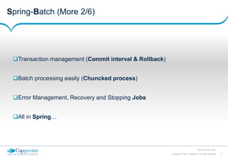 11Copyright © 2017 Capgemini. All rights reserved
CSD | October 2017
Spring-Batch (More 2/6)
Transaction management (Commit interval & Rollback)
Batch processing easily (Chuncked process)
Error Management, Recovery and Stopping Jobs
All in Spring…
 