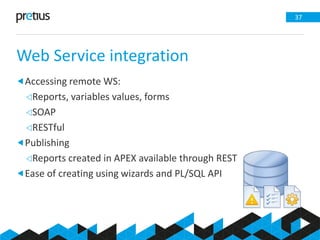 Web Service integration
37
Accessing remote WS:
Reports, variables values, forms
SOAP
RESTful
Publishing
Reports created in APEX available through REST
Ease of creating using wizards and PL/SQL API
 