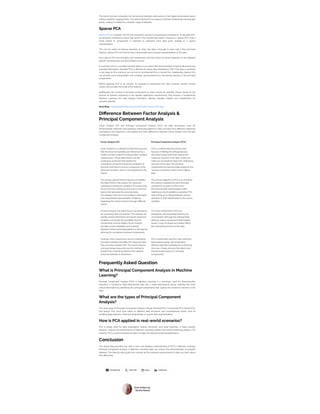 FACEBOOK  TWIT TER  MAIL  LINKEDIN
Post written by:
Versha Rawat
The kernel function computes the dot product between data points in the higher-dimensional space
without explicitly mapping them. This allows Kernel PCA to capture nonlinear relationships among data
points, making it suitable for a broader range of datasets.
Sparse PCA
Sparse PCA is a variation of PCA that introduces sparsity in the principal components. In standard PCA,
all elements contribute to each data point in the transformed space. However, in sparse PCA, only a
small subset of components is selected to represent each data point, leading to a sparse
representation.
This can be useful for feature selection or when the data is thought to have only a few dominant
features. Sparse PCA can lead to more interpretable and compact representations of the data.
Each type of PCA has strengths and weaknesses, and the choice of variant depends on the dataset’s
specific characteristics and the problem at hand.
In summary, PCA is a versatile tool that allows us to reduce the dimensionality of data while preserving
essential information. Standard PCA is effective for linear data distributions. Still, if the data is nonlinear
or too large to fit in memory, we can turn to Incremental PCA or Kernel PCA. Additionally, Sparse PCA
can provide more interpretable and compact representations by introducing sparsity in the principal
components.
Before applying PCA or its variants, it’s essential to preprocess the data correctly, handle missing
values, and consider the scale of the features.
Additionally, the number of principal components to retain should be carefully chosen based on the
amount of variance explained or the specific application requirements. PCA remains a fundamental
Machine Learning and data analysis technique, offering valuable insights and simplification for
complex datasets.
Read Blog: Understanding Data Science and Data Analysis Life Cycle.
Difference Between Factor Analysis &
Principal Component Analysis
Factor Analysis (FA) and Principal Component Analysis (PCA) are both techniques used for
dimensionality reduction and exploring underlying patterns in data, but they have different underlying
assumptions and objectives. Let’s explore the main differences between Factor Analysis and Principal
Component Analysis:
Factor Analysis (FA) Principal Component Analysis (PCA)
Factor Analysis is a statistical model that assumes
that the observed variables are influenced by a
smaller number of latent (unobservable) variables
called factors. These latent factors are the
underlying constructs that explain the
correlations among the observed variables. FA
assumes that there is an error component in the
observed variables, which is not explained by the
factors.
PCA is a mathematical technique that
focuses on finding the orthogonal axes
(principal components) that capture the
maximum variance in the data. It does not
make any assumptions about the underlying
structure of the data. The principal
components are derived solely based on the
variance-covariance matrix of the original
data.
The primary goal of Factor Analysis is to identify
the latent factors that explain the observed
correlations among the variables. FA ensures that
we uncover the underlying structure or common
factors that generate the observed data.
Accordingly, it focuses on providing a meaningful
and interpretable representation of data by
explaining the shared variance through different
factors.
The primary objective of PCA is to maximise
the variance explained by each principal
component. Its goal is to find a low-
dimensional data representation while
retaining as much volatility as possible. PCA
does not focus on interpreting the various
elements or their relationships to the source
variables.
In factor analysis, the latent factors are allowed to
be connected with one another. This method can
identify shared information among the observed
variables and accept the possibility that the
components may be related. Factor Analysis
provides a more adaptable and nuanced
depiction of the connected patterns in the data by
allowing for correlations between components.
The main components in PCA are
orthogonal, demonstrating that they are
uncorrelated. Although the orthogonality
attribute makes component interpretation
easier, it may not always accurately reflect
the underlying structure of the data.
However, when researchers want to understand
the latent variables that affect the observed data,
they use factor analysis (FA). The social sciences
and psychology frequently use this method to
pinpoint the underlying theories that underlie
observed attitudes or behaviours.
PCA is extensively used for noise reduction,
data preprocessing, and visualisation.
Without explicitly modelling the underlying
structure, it helps discover the data’s most
important dimensions (or “principal
components)”
Frequently Asked Question
What is Principal Component Analysis in Machine
Learning?
Principal Component Analysis (PCA) in Machine Learning is a technique used for dimensionality
reduction. It transforms high-dimensional data into a lower-dimensional space, retaining the most
critical information by identifying the principal components that capture the maximum variance in the
data.
What are the types of Principal Component
Analysis?
The main types of Principal Component Analysis include Standard PCA, Incremental PCA, Kernel PCA,
and Sparse PCA. Each type caters to different data structures and computational needs, such as
handling large datasets, nonlinear relationships, or sparse data representations.
How is PCA applied in real-world scenarios?
PCA is widely used for data visualisation, feature extraction, and noise reduction. It helps simplify
datasets, improve the performance of Machine Learning models, and reveal underlying patterns. For
instance, PCA is used to preprocess data in image and signal processing applications.
Conclusion
The above blog provides you with a clear and detailed understanding of PCA in Machine Learning.
Principal Component Analysis in Machine Learning helps you reduce the dimensionality of complex
datasets. The step-by-step guide has covered all the essential requirements to help you learn about
PCA effectively.
 