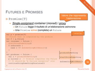 Ingegneria del software mod. B
FUTURES E PROMISES
 Promise[T]
 Single-assigment container (monad) / proxy
 Un Future legge il risultato di un’elaborazione asincrona
 Una Promise scrive (completa) un Future
16
Riccardo Cardin
val p = promise[T]
// Future that is completed by the promise
val f = p.future
val consumer = future {
startDoingSomething()
f onSuccess {
case r => doSomethingWithResult()
}
}
val producer = future {
val r = produceSomething()
p success r // Promise completes the Future
// It should be „p failure exception‟ also
continueDoingSomethingUnrelated()
}
produceSomething
startDoingSomething
doSomethingWithResult
r
scala
Valore che rappresenta
l’elaborazione
 