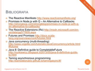 Ingegneria del software mod. B
BIBLIOGRAFIA
 The Reactive Manifesto http://www.reactivemanifesto.org/
 Promises in Node.js with Q – An Alternative to Callbacks
http://strongloop.com/strongblog/promises-in-node-js-with-q-
an-alternative-to-callbacks/
 The Reactive Extensions (Rx) http://msdn.microsoft.com/en-
us/data/gg577609.aspx
 Futures and Promises http://docs.scala-
lang.org/overviews/core/futures.html
 Java concurrency (multi-threading)
http://www.vogella.com/tutorials/JavaConcurrency/article.html
#futures
 Java 8: Definitive guide to CompletableFuture
http://nurkiewicz.blogspot.it/2013/05/java-8-definitive-guide-
to.html
 Taming asynchronous programming
http://eamodeorubio.github.io/tamingasync/#/ 31
Riccardo Cardin
 