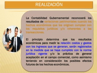 La Contabilidad Gubernamental reconocerá los
resultados de variaciones patrimoniales cuando los
hechos económicos que los originen cumplan con
los requisitos jurídicos y/o inherentes a las
transacciones.

El principio determina que los resultados
económicos para medir la relación costos y gastos
con los ingresos que se generan, serán registrados
en la medida que se haya cumplido con la norma
jurídica vigente y/o la práctica de general
aceptación en el campo comercial, como asimismo
teniendo en consideración los posibles efectos
futuros de los hechos económicos.
 