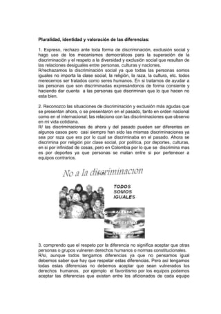Pluralidad, identidad y valoración de las diferencias:

1. Expreso, rechazo ante toda forma de discriminación, exclusión social y
hago uso de los mecanismos democráticos para la superación de la
discriminación y el respeto a la diversidad y exclusión social que resultan de
las relaciones desiguales entre personas, culturas y naciones.
R/rechazamos la discriminación social ya que todas las personas somos
iguales no importa la clase social, la religión, la raza, la cultura, etc. todos
merecemos ser tratados como seres humanos. En si tratamos de ayudar a
las personas que son discriminadas expresándonos de forma consiente y
haciendo dar cuenta a las personas que discriminan que lo que hacen no
esta bien.

2. Reconozco las situaciones de discriminación y exclusión más agudas que
se presentan ahora, o se presentaron en el pasado, tanto en orden nacional
como en el internacional; las relaciono con las discriminaciones que observo
en mi vida cotidiana.
R/ las discriminaciones de ahora y del pasado pueden ser diferentes en
algunos casos pero casi siempre han sido las mismas discriminaciones ya
sea por raza que era por lo cual se discriminaba en el pasado. Ahora se
discrimina por religión por clase social, por política, por deportes, culturas,
en si por infinidad de cosas, pero en Colombia por lo que se discrimina mas
es por deportes ya que personas se matan entre si por pertenecer a
equipos contrarios.




3. comprendo que el respeto por la diferencia no significa aceptar que otras
personas o grupos vulneren derechos humanos o normas constitucionales.
R/si, aunque todos tengamos diferencias ya que no pensamos igual
debemos saber que hay que respetar estas diferencias. Pero así tengamos
todas estas diferencias no debemos aceptar que sean vulnerados los
derechos humanos, por ejemplo el favoritismo por los equipos podemos
aceptar las diferencias que existen entre los aficionados de cada equipo
 