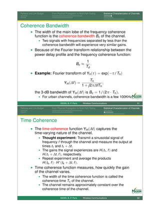 Pathloss and Link Budget    From Physical Propagation to Multi-Path Fading      Statistical Characterization of Channels




Coherence Bandwidth
              The width of the main lobe of the frequency coherence
              function is the coherence bandwidth Bc of the channel.
                      Two signals with frequencies separated by less than the
                      coherence bandwidth will experience very similar gains.
              Because of the Fourier transform relationship between the
              power delay proﬁle and the frequency coherence function:
                                                               1
                                                     Bc ≈         .
                                                               Td
              Example: Fourier transform of Ψh (τ ) = exp(−τ/Th )
                                                                Th
                                        ΨH (∆f ) =                     ;
                                                           1 + j2π∆fTh
              the 3-dB bandwidth of ΨH (∆f ) is Bc = 1/(2π · Th ).
                      For urban channels, coherence bandwidth is a few 100KHz.
                                    ©2009, B.-P. Paris      Wireless Communications                                  61

Pathloss and Link Budget    From Physical Propagation to Multi-Path Fading      Statistical Characterization of Channels




Time Coherence
              The time-coherence function ΨH (∆t ) captures the
              time-varying nature of the channel.
                      Thought experiment: Transmit a sinusoidal signal of
                      frequency f through the channel and measure the output at
                      times t1 and t1 + ∆t.
                      The gains the signal experiences are H (t1 , f ) and
                      H (t1 + ∆t, f ), respectively.
                      Repeat experiment and average the products
                      H (tk , f ) · H ∗ (tk + ∆t, f ).
              Time coherence function measures, how quickly the gain
              of the channel varies.
                      The width of the time coherence function is called the
                      coherence-time Tc of the channel.
                      The channel remains approximately constant over the
                      coherence time of the channel.

                                    ©2009, B.-P. Paris      Wireless Communications                                  62
 