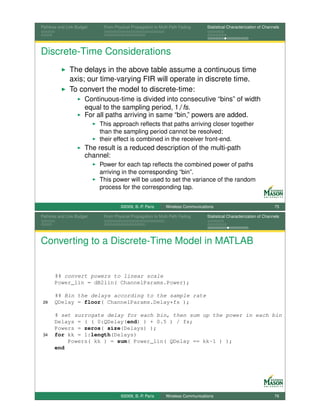 Pathloss and Link Budget    From Physical Propagation to Multi-Path Fading      Statistical Characterization of Channels




Discrete-Time Considerations
              The delays in the above table assume a continuous time
              axis; our time-varying FIR will operate in discrete time.
              To convert the model to discrete-time:
                      Continuous-time is divided into consecutive “bins” of width
                      equal to the sampling period, 1/fs.
                      For all paths arriving in same “bin,” powers are added.
                           This approach reﬂects that paths arriving closer together
                           than the sampling period cannot be resolved;
                           their effect is combined in the receiver front-end.
                      The result is a reduced description of the multi-path
                      channel:
                           Power for each tap reﬂects the combined power of paths
                           arriving in the corresponding “bin”.
                           This power will be used to set the variance of the random
                           process for the corresponding tap.


                                    ©2009, B.-P. Paris      Wireless Communications                                  75

Pathloss and Link Budget    From Physical Propagation to Multi-Path Fading      Statistical Characterization of Channels




Converting to a Discrete-Time Model in MATLAB


       %% convert powers to linear scale
       Power_lin = dB2lin( ChannelParams.Power);

       %% Bin the delays according to the sample rate
 29    QDelay = floor( ChannelParams.Delay*fs );

       % set surrogate delay for each bin, then sum up the power in each bin
       Delays = ( ( 0:QDelay(end) ) + 0.5 ) / fs;
       Powers = zeros( size(Delays) );
 34    for kk = 1:length(Delays)
           Powers( kk ) = sum( Power_lin( QDelay == kk-1 ) );
       end




                                    ©2009, B.-P. Paris      Wireless Communications                                  76
 