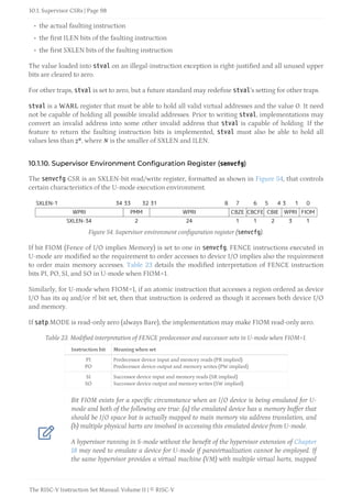 • the actual faulting instruction
• the first ILEN bits of the faulting instruction
• the first SXLEN bits of the faulting instruction
The value loaded into stval on an illegal-instruction exception is right-justified and all unused upper
bits are cleared to zero.
For other traps, stval is set to zero, but a future standard may redefine stval’s setting for other traps.
stval is a WARL register that must be able to hold all valid virtual addresses and the value 0. It need
not be capable of holding all possible invalid addresses. Prior to writing stval, implementations may
convert an invalid address into some other invalid address that stval is capable of holding. If the
feature to return the faulting instruction bits is implemented, stval must also be able to hold all
values less than , where is the smaller of SXLEN and ILEN.
10.1.10. Supervisor Environment Configuration Register (senvcfg)
The senvcfg CSR is an SXLEN-bit read/write register, formatted as shown in Figure 54, that controls
certain characteristics of the U-mode execution environment.
SXLEN-1 34 33 32 31 8 7 6 5 4 3 1 0
WPRI PMM WPRI CBZE CBCFE CBIE WPRI FIOM
SXLEN-34 2 24 1 1 2 3 1
Figure 54. Supervisor environment configuration register (senvcfg).
If bit FIOM (Fence of I/O implies Memory) is set to one in senvcfg, FENCE instructions executed in
U-mode are modified so the requirement to order accesses to device I/O implies also the requirement
to order main memory accesses. Table 23 details the modified interpretation of FENCE instruction
bits PI, PO, SI, and SO in U-mode when FIOM=1.
Similarly, for U-mode when FIOM=1, if an atomic instruction that accesses a region ordered as device
I/O has its aq and/or rl bit set, then that instruction is ordered as though it accesses both device I/O
and memory.
If satp.MODE is read-only zero (always Bare), the implementation may make FIOM read-only zero.
Table 23. Modified interpretation of FENCE predecessor and successor sets in U-mode when FIOM=1.
Instruction bit Meaning when set
PI
PO
Predecessor device input and memory reads (PR implied)
Predecessor device output and memory writes (PW implied)
SI
SO
Successor device input and memory reads (SR implied)
Successor device output and memory writes (SW implied)

Bit FIOM exists for a specific circumstance when an I/O device is being emulated for U-
mode and both of the following are true: (a) the emulated device has a memory buffer that
should be I/O space but is actually mapped to main memory via address translation, and
(b) multiple physical harts are involved in accessing this emulated device from U-mode.
A hypervisor running in S-mode without the benefit of the hypervisor extension of Chapter
18 may need to emulate a device for U-mode if paravirtualization cannot be employed. If
the same hypervisor provides a virtual machine (VM) with multiple virtual harts, mapped
10.1. Supervisor CSRs | Page 98
The RISC-V Instruction Set Manual: Volume II | © RISC-V
 