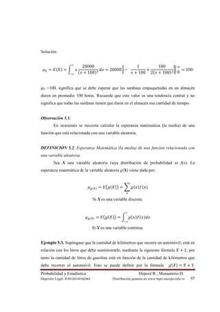 Probabilidad y Estadística Depool R.; Monasterio D.
Depósito Legal: lfi 05120133102363 Distribución gratuita en www.bqto.unexpo.edu.ve 97
Solución:
ߤ௑ = ‫ܧ‬(ܺ) = න ‫ݔ‬
20000
(‫ݔ‬ + 100)ଷ
݀‫ݔ‬
∞
ି∞
= 20000 ൤−			
1
‫ݔ‬ + 100
+
100
2(‫ݔ‬ + 100)ଶ
൨ฬ
∞
0
= 100
µX =100, significa que se debe esperar que las sardinas empaquetadas en un almacén
duren en promedio 100 horas. Recuerde que este valor es una tendencia central y no
significa que todas las sardinas tienen que durar en el almacén esa cantidad de tiempo.
Observación 5.1.
En ocasiones se necesita calcular la esperanza matemática (la media) de una
función que está relacionada con una variable aleatoria.
DEFINICIÓN 5.2. Esperanza Matemática (la media) de una función relacionada con
una variable aleatoria.
Sea X una variable aleatoria cuya distribución de probabilidad es f(x). La
esperanza matemática de la variable aleatoria g(X) viene dada por:
ߤ௚(௑) = ‫ܧ‬൫݃(ܺ)൯ = ෍ ݃(‫ݔ‬)݂(‫)ݔ‬
௫
Si X es una variable discreta.
ߤ௚(௑) = ‫ܧ‬൫݃(ܺ)൯ = න ݃(‫ݔ‬)݂(‫ݔ‬)݀‫ݔ‬
∞
ି∞
Si X es una variable continua.
Ejemplo 5.3. Supóngase que la cantidad de kilómetros que recorre un automóvil; está en
relación con los litros que debe suministrarle, mediante la siguiente fórmula ܺ + 1; por
tanto la cantidad de litros de gasolina está en función de la cantidad de kilómetros que
debe recorrer el automóvil. Esto se puede definir por la fórmula ݃(ܺ) = ܺ + 1.
 