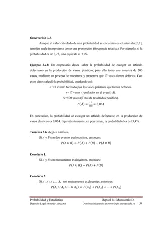 Probabilidad y Estadística Depool R.; Monasterio D.
Depósito Legal: lfi 05120133102363 Distribución gratuita en www.bqto.unexpo.edu.ve 54
Observación 3.2.
Aunque el valor calculado de una probabilidad se encuentra en el intervalo [0,1],
también suele interpretarse como una proporción (frecuencia relativa). Por ejemplo, si la
probabilidad es de 0,23, esto equivale al 23%.
Ejemplo 3.18: Un empresario desea saber la probabilidad de escoger un artículo
defectuoso en la producción de vasos plásticos; para ello tomo una muestra de 500
vasos, mediante un proceso de muestreo, y encuentra que 17 vasos tienen defectos. Con
estos datos calculó la probabilidad, quedando así:
A: El evento formado por los vasos plásticos que tienen defectos.
n=17 vasos (resultados en el evento A).
N=500 vasos (Total de resultados posibles).
ܲ(‫ܣ‬) =
ଵ଻
ହ଴଴
= 0,034
.
En conclusión, la probabilidad de escoger un artículo defectuoso en la producción de
vasos plásticos es 0,034. Equivalentemente, en porcentaje, la probabilidad es del 3,4%.
Teorema 3.6. Reglas Aditivas.
Si A y B son dos eventos cualesquiera, entonces:
ܲ(‫ܣ‬ ∪ ‫ܤ‬) = ܲ(‫ܣ‬) + ܲ(‫ܤ‬) − ܲ(‫ܣ‬ ∩ ‫ܤ‬)
Corolario 1.
Si A y B son mutuamente excluyentes, entonces:
ܲ(‫ܣ‬ ∪ ‫ܤ‬) = ܲ(‫ܣ‬) + ܲ(‫ܤ‬)
Corolario 2.
Si A1, A2, A3,..., An son mutuamente excluyentes, entonces:
ܲ(‫ܣ‬ଵ ∪ ‫ܣ‬ଶ ∪ … ∪ ‫ܣ‬௡) = ܲ(‫ܣ‬ଵ) + ܲ(‫ܣ‬ଶ) + ⋯ + ܲ(‫ܣ‬௡)
 