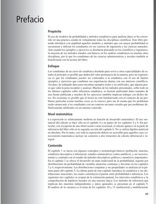 xiii
Propósito
El uso de modelos de probabilidad y métodos estadísticos para analizar datos se ha conver-
tido en una práctica común en virtualmente todas las disciplinas científicas. Este libro pre-
tende introducir con amplitud aquellos modelos y métodos que con mayor probabilidad se
encuentran y utilizan los estudiantes en sus carreras de ingeniería y las ciencias naturales.
Aun cuando los ejemplos y ejercicios se diseñaron pensando en los científicos e ingenieros,
la mayoría de los métodos tratados son básicos en los análisis estadísticos en muchas otras
disciplinas, por lo que los estudiantes de las ciencias administrativas y sociales también se
beneficiarán con la lectura del libro.
Enfoque
Los estudiantes de un curso de estadística diseñado para servir a otras especialidades de es-
tudio al principio es posible que duden del valor pertinencia de la materia, pero mi experien-
cia es que los estudiantes pueden ser conectados a la estadística con el uso de buenos
ejemplos y ejercicios que combinen sus experiencias diarias con sus intereses científicos.
Así pues, he trabajado duro para encontrar ejemplos reales y no artificiales, que alguien pen-
só que valía la pena recopilar y analizar. Muchos de los métodos presentados, sobre todo en
los últimos capítulos sobre inferencia estadística, se ilustran analizando datos tomados de
una fuente publicada y muchos de los ejercicios también implican trabajar con dichos da-
tos. En ocasiones es posible que el lector no esté familiarizado con el contexto de un pro-
blema particular (como muchas veces yo lo estuve), pero me di cuenta que los problemas
reales atraen más a los estudiantes con un contexto un tanto extraño que por problemas de-
finitivamente artificiales en un entorno conocido.
Nivel matemático
La exposición es relativamente modesta en función de desarrollo matemático. El uso sus-
tancial del cálculo se hace sólo en el capítulo 4 y en partes de los capítulos 5 y 6. En par-
ticular, con excepción de una observación o nota ocasional, el cálculo aparece en la parte de
inferencia del libro sólo en la segunda sección del capítulo 6. No se utiliza álgebra matricial
en absoluto. Por lo tanto, casi toda la exposición deberá ser accesible para aquellos cuyo co-
nocimiento matemático incluye un semestre o dos trimestres de cálculo diferencial e in-
tegral.
Contenido
El capítulo 1 se inicia con algunos conceptos y terminología básicos (población, muestra,
estadística descriptiva e inferencial, estudios enumerativos contra analíticos, y así sucesiva-
mente) y continúa con el estudio de métodos descriptivos gráficos y numéricos importantes.
En el capítulo 2 se ofrece el desarrollo un tanto tradicional de la probabilidad, seguido por
distribuciones de probabilidad de variables aleatorias continuas y discretas en los capítulos
3 y 4, respectivamente. Las distribuciones conjuntas y sus propiedades se analizan en la pri-
mera parte del capítulo 5. La última parte de este capítulo introduce la estadística y sus dis-
tribuciones muestrales, las cuales constituyen el puente entre probabilidad e inferencia. Los
siguientes tres capítulos se ocupan de la estimación puntual, los intervalos estadísticos y la
comprobación de hipótesis basados en una muestra única. Los métodos de inferencia que
implican dos muestras independientes y datos apareados se presentan en el capítulo 9.
El análisis de la varianza es el tema de los capítulos 10 y 11 (unifactorial y multifactorial,
Prefacio
Prels_p00i-xvi.qxd 3/12/08 10:17 AM Page xiii
 