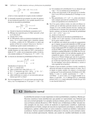 144 CAPÍTULO 4 Variables aleatorias continuas y distribuciones de probabilidad
La distribución normal es la más importante en toda la probabilidad y estadística. Muchas po-
blaciones numéricas tienen distribuciones que pueden ser representadas muy fielmente por
una curva normal apropiada. Los ejemplos incluyen estaturas, pesos y otras características fí-
sicas (el famoso artículo Biométrica 1903 “On the Laws of Inheritance in Man” discutió mu-
chos ejemplos de esta clase), errores de medición en experimentos científicos, mediciones
antropométricas en fósiles, tiempos de reacción en experimentos psicológicos, mediciones de
inteligencia y aptitud, calificaciones en varios exámenes y numerosas medidas e indicadores
económicos. Incluso cuando la distribución subyacente es discreta, la curva normal a menu-
do da una excelente aproximación. Además, aun cuando las variables individuales no estén
¿Cuál es el área esperada de la región circular resultante?
22. La demanda semanal de gas propano (en miles de galones)
de una instalación particular es una variable aleatoria X con
función de densidad de probabilidad
f(x) 
21 
x
1
2  1  x  2
0 de lo contrario
a. Calcule la función de distribución acumulativa de X.
b. Obtenga una expresión para el (100p)o
percentil. ¿Cuál
es el valor de ˜
?
c. Calcule E(X) y V(X).
d. Si 1500 galones están en existencia al principio de la se-
mana y no se espera ningún nuevo suministro durante
la semana, ¿cuántos de los 1500 galones se espera que
queden al final de la semana? [Sugerencia: Sea h(x) 
cantidad que queda cuando la demanda es x.]
23. Si la temperatura a la cual cierto compuesto se funde es una
variable aleatoria con valor medio de 120°C y desviación es-
tándar de 2°C, ¿cuáles son la temperatura media y la desvia-
ción estándar medidas en °F? [Sugerencia: °F  1.8°C  32.]
24. La función de densidad de probabilidad de Pareto de X es
f(x; k, ) 
k
x

k1
k
x
0 x 
introducida en el ejercicio 10.
a. Si k  1, calcule E(X).
b. ¿Qué se puede decir sobre E(X) si k  1?
c. Si k  2, demuestre que V(X)  k 2
(k  1)2
(k  2)1
.
d. Si k  2, ¿qué se puede decir sobre V(X)?
e. ¿Qué condiciones en cuanto a k son necesarias para ga-
rantizar que E(Xn
) es finito?
25. Sea X la temperatura en °C a la cual ocurre una reacción quí-
mica y sea Y la temperatura en °F (así que Y  1.8X  32).
a. Si la mediana de la distribución X es ˜
, demuestre que
1.8 ˜
  32 es la mediana de la distribución Y.
b. ¿Cómo está relacionado el 90o
percentil de la distribu-
ción Y con el 90o
de la distribución X? Verifique su con-
jetura.
c. Más generalmente, si Y  aX  b, ¿cómo está relacio-
nado cualquier percentil de la distribución Y con el per-
centil correspondiente de la distribución X?
26. Sea X los gastos médicos totales (en miles de dólares) in-
curridos por un individuo particular durante un año dado.
Aunque X es una variable aleatoria discreta, suponga que
su distribución es bastante bien aproximada por una distri-
bución continua con función de densidad de probabilidad
f(x)  k(1  x/2.5)7
con x 0.
a. ¿Cuál es el valor de k?
b. Dibuje la función de densidad de probabilidad de X.
c. ¿Cuáles son el valor esperado y la desviación estándar
de los gastos médicos totales?
d. Un individuo está cubierto por un plan de aseguramiento
que le impone una provisión deducible de $500 (así que
los primeros $500 de gastos son pagados por el individuo).
Luego el plan pagará 80% de cualquier gasto adicional que
exceda de $500 y el pago máximo por parte del individuo
(incluida la cantidad deducible) es de $2500. Sea Y la can-
tidad de gastos médicos de este individuo pagados por la
compañía de seguros. ¿Cuál es el valor esperado de Y?
[Sugerencia: Primero indague qué valor de X correspon-
de al gasto máximo que sale del bolsillo de $2500. Lue-
go escriba una expresión para Y como una función de X
(la cual implique varios precios diferentes) y calcule el
valor esperado de la función.]
27. Cuando se lanza un dardo a un blanco circular, considere la
ubicación del punto de aterrizaje respecto al centro. Sea X
el ángulo en grados medido con respecto a la horizontal
y suponga que X está uniformemente distribuida en [0, 360].
Defina Y como la variable transformada Y  h(X) 
(2/360)X  , por lo tanto, Y es el ángulo medido en ra-
dianes y Y está entre  y . Obtenga E(Y) y y obteniendo
primero E(X) y X y luego utilizando el hecho de que h(X)
es una función lineal de X.
f(r) 
3
4
[1  (10  r)2
] 9  r  11
0 de lo contrario
Ï
Ì
Ó
Ï
Ì
Ó
Ï
Ì
Ó
4.3 Distribución normal
c4_p130-183.qxd 3/12/08 4:04 AM Page 144
 