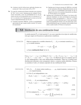 La media muestral X
 y el total muestral To son casos especiales de un tipo de variable alea-
toria que surgen con frecuencia en aplicaciones estadísticas.
Con a1  a2  . . .  an  1 se obtiene Y  X1  . . .  Xn  To, y a1  a2  . . .  an 
1
n da
Y 
1
n X1  . . . 
1
nXn 
1
n(X1  . . .  Xn) 
1
nTo  X
. Obsérvese que no se requiere que las
Xi sean independientes o que estén idénticamente distribuidas. Todas las Xi podrían tener
distribuciones diferentes y por consiguiente valores y varianzas medias diferentes. Primero
se considera el valor y la varianza esperados de una combinación lineal.
5.5 Distribución de una combinación lineal 219
b. el número total de infracciones aplicadas durante una
semana de 5 días sea de entre 225 y 275?
56. Un canal de comunicación binaria transmite una secuencia
de “bits” (ceros y unos). Suponga que por cualquier bit par-
ticular transmitido, existe una probabilidad de 0.1 de que
ocurra un error en la transmisión (un 0 se convierte en 1 o
un 1 se convierte en 0). Suponga que los errores en los bits
ocurren independientemente uno de otro.
a. Considere transmitir 1000 bits. ¿Cuál es la probabilidad
aproximada de que cuando mucho ocurran 125 errores
de transmisión?
b. Suponga que el mismo mensaje de 1000 bits es enviado
en dos momentos diferentes independientemente uno de
otro? ¿Cuál es la probabilidad aproximada de que el
número de errores en la primera transmisión sea dentro
de 50 del número en la segunda?
57. Suponga que la distribución del tiempo X (en horas) utili-
zado por estudiantes en cierta universidad en un proyecto
particular es gama con parámetros   50 y   2. Como
 es grande, se puede demostrar que X tiene aproximada-
mente una distribución normal. Use este hecho para calcu-
lar la probabilidad de que un estudiante seleccionado al azar
utilice cuando mucho 125 horas en el proyecto.
5.5 Distribución de una combinación lineal
PROPOSICIÓN Si X1, X2, . . . , Xn tienen valores medios 1, . . . , n, respectivamente y varianzas 2
1,
. . . , 2
n, respectivamente.
1. Si las Xi son independientes o no.
E(a1X1  a2X2  . . .  anXn)  a1E(X1)  a2E(X2)  . . .  anE(Xn)
 a11  . . .  ann (5.8)
2. Si X1, . . . , Xn son independientes,
V(a1X1  a2X2  . . .  anXn)  a2
1V(X1)  a2
2V(X2)  . . .  a2
nV(Xn)
 a2
12
1  . . .  a2
n2
n (5.9)
y
a1X1. . .anXn
 
a2
12
1

 .
 .
 .
 

a2
n

2
n
 (5.10)
3. Con cualquiera X1, . . . , Xn,
V(a1X1  . . .  anXn)  
n
i1

n
j1
aiaj COV(Xi, Xj) (5.11)
DEFINICIÓN Dado un conjunto de n variables aleatorias X1, . . . , Xn y n constantes numéricas a1,...,
an, la variable aleatoria
Y  a1X1  . . .  anXn  
n
i1
aiXi (5.7)
se llama combinación lineal de las Xi.
c5_p184-226.qxd 3/12/08 4:08 AM Page 219
 