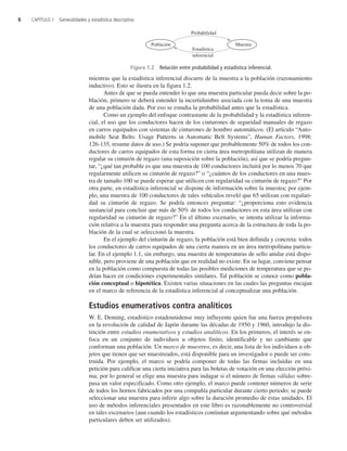 mientras que la estadística inferencial discurre de la muestra a la población (razonamiento
inductivo). Esto se ilustra en la figura 1.2.
Antes de que se pueda entender lo que una muestra particular pueda decir sobre la po-
blación, primero se deberá entender la incertidumbre asociada con la toma de una muestra
de una población dada. Por eso se estudia la probabilidad antes que la estadística.
Como un ejemplo del enfoque contrastante de la probabilidad y la estadística inferen-
cial, el uso que los conductores hacen de los cinturones de seguridad manuales de regazo
en carros equipados con sistemas de cinturones de hombro automáticos. (El artículo “Auto-
mobile Seat Belts: Usage Patterns in Automatic Belt Systems”, Human Factors, 1998:
126-135, resume datos de uso.) Se podría suponer que probablemente 50% de todos los con-
ductores de carros equipados de esta forma en cierta área metropolitana utilizan de manera
regular su cinturón de regazo (una suposición sobre la población), así que se podría pregun-
tar, “¿qué tan probable es que una muestra de 100 conductores incluirá por lo menos 70 que
regularmente utilicen su cinturón de regazo?” o “¿cuántos de los conductores en una mues-
tra de tamaño 100 se puede esperar que utilicen con regularidad su cinturón de regazo?” Por
otra parte, en estadística inferencial se dispone de información sobre la muestra; por ejem-
plo, una muestra de 100 conductores de tales vehículos reveló que 65 utilizan con regulari-
dad su cinturón de regazo. Se podría entonces preguntar: “¿proporciona esto evidencia
sustancial para concluir que más de 50% de todos los conductores en esta área utilizan con
regularidad su cinturón de regazo?” En el último escenario, se intenta utilizar la informa-
ción relativa a la muestra para responder una pregunta acerca de la estructura de toda la po-
blación de la cual se seleccionó la muestra.
En el ejemplo del cinturón de regazo, la población está bien definida y concreta: todos
los conductores de carros equipados de una cierta manera en un área metropolitana particu-
lar. En el ejemplo 1.1, sin embargo, una muestra de temperaturas de sello anular está dispo-
nible, pero proviene de una población que en realidad no existe. En su lugar, conviene pensar
en la población como compuesta de todas las posibles mediciones de temperatura que se po-
drían hacer en condiciones experimentales similares. Tal población se conoce como pobla-
ción conceptual o hipotética. Existen varias situaciones en las cuales las preguntas encajan
en el marco de referencia de la estadística inferencial al conceptualizar una población.
Estudios enumerativos contra analíticos
W. E. Deming, estadístico estadounidense muy influyente quien fue una fuerza propulsora
en la revolución de calidad de Japón durante las décadas de 1950 y 1960, introdujo la dis-
tinción entre estudios enumerativos y estudios analíticos. En los primeros, el interés se en-
foca en un conjunto de individuos u objetos finito, identificable y no cambiante que
conforman una población. Un marco de muestreo, es decir, una lista de los individuos u ob-
jetos que tienen que ser muestreados, está disponible para un investigador o puede ser cons-
truida. Por ejemplo, el marco se podría componer de todas las firmas incluidas en una
petición para calificar una cierta iniciativa para las boletas de votación en una elección próxi-
ma; por lo general se elige una muestra para indagar si el número de firmas válidas sobre-
pasa un valor especificado. Como otro ejemplo, el marco puede contener números de serie
de todos los hornos fabricados por una compañía particular durante cierto periodo; se puede
seleccionar una muestra para inferir algo sobre la duración promedio de estas unidades. El
uso de métodos inferenciales presentados en este libro es razonablemente no controversial
en tales escenarios (aun cuando los estadísticos continúan argumentando sobre qué métodos
particulares deben ser utilizados).
6 CAPÍTULO 1 Generalidades y estadística descriptiva
Población
Probabilidad
Estadística
inferencial
Muestra
Figura 1.2 Relación entre probabilidad y estadística inferencial.
c1_p001-045.qxd 3/12/08 2:31 AM Page 6
 