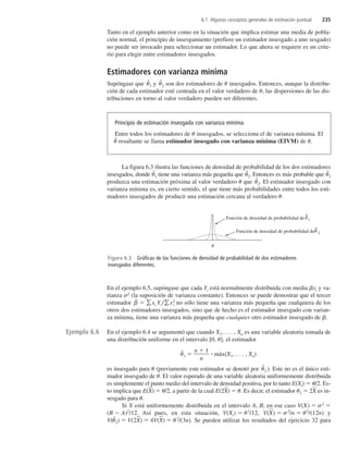6.1 Algunos conceptos generales de estimación puntual 235
Tanto en el ejemplo anterior como en la situación que implica estimar una media de pobla-
ción normal, el principio de insesgamiento (prefiere un estimador insesgado a uno sesgado)
no puede ser invocado para seleccionar un estimador. Lo que ahora se requiere es un crite-
rio para elegir entre estimadores insesgados.
Estimadores con varianza mínima
Supóngase que ˆ
1 y ˆ
2 son dos estimadores de insesgados. Entonces, aunque la distribu-
ción de cada estimador esté centrada en el valor verdadero de , las dispersiones de las dis-
tribuciones en torno al valor verdadero pueden ser diferentes.
La figura 6.3 ilustra las funciones de densidad de probabilidad de los dos estimadores
insesgados, donde ˆ1 tiene una varianza más pequeña que ˆ
2. Entonces es más probable que ˆ
1
produzca una estimación próxima al valor verdadero que ˆ
2. El estimador insesgado con
varianza mínima es, en cierto sentido, el que tiene más probabilidades entre todos los esti-
madores insesgados de producir una estimación cercana al verdadero .
En el ejemplo 6.5, supóngase que cada Yi está normalmente distribuida con media xi y va-
rianza 2
(la suposición de varianza constante). Entonces se puede demostrar que el tercer
estimador ˆ
  xi Yi /x2
i no sólo tiene una varianza más pequeña que cualquiera de los
otros dos estimadores insesgados, sino que de hecho es el estimador insesgado con varian-
za mínima, tiene una varianza más pequeña que cualquier otro estimador insesgado de .
En el ejemplo 6.4 se argumentó que cuando X1, . . . , Xn es una variable aleatoria tomada de
una distribución uniforme en el intervalo [0, ], el estimador
ˆ
1 
n 
n
1
 máx(X1, . . . , Xn)
es insesgado para (previamente este estimador se denotó por ˆ
2 ). Este no es el único esti-
mador insesgado de . El valor esperado de una variable aleatoria uniformemente distribuida
es simplemente el punto medio del intervalo de densidad positiva, por lo tanto E(Xi)  /2. Es-
to implica que E(X
)  /2, a partir de la cual E(2X
)  . Es decir, el estimador 2  2X
 es in-
sesgado para .
Si X está uniformemente distribuida en el intervalo A, B, en ese caso V(X)  2

(B  A)2
/12. Así pues, en esta situación, V(Xi)  2
/12, V(X
)  2
/n  2
/(12n) y
V(ˆ
2)  V(2X
)  4V(X
)  2
/(3n). Se pueden utilizar los resultados del ejercicio 32 para
Principio de estimación insesgada con varianza mínima
Entre todos los estimadores de insesgados, se selecciona el de varianza mínima. El
ˆ resultante se llama estimador insesgado con varianza mínima (EIVM) de .
Ejemplo 6.6
Función de densidad de probabilidad de 2

^

Función de densidad de probabilidad de 1

^
Figura 6.3 Gráficas de las funciones de densidad de probabilidad de dos estimadores
insesgados diferentes.
c6_p227-253.qxd 3/12/08 4:12 AM Page 235
 